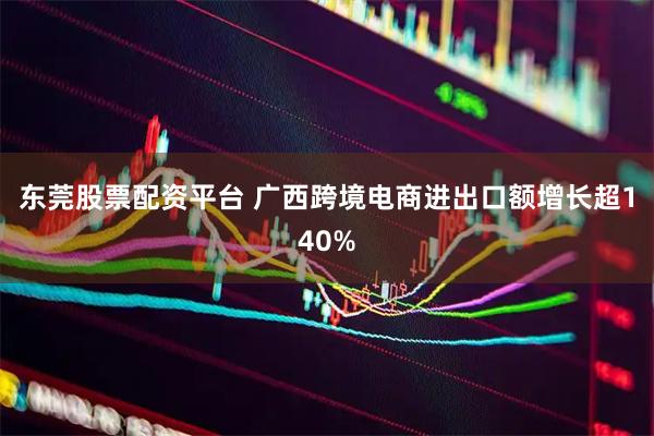 东莞股票配资平台 广西跨境电商进出口额增长超140%