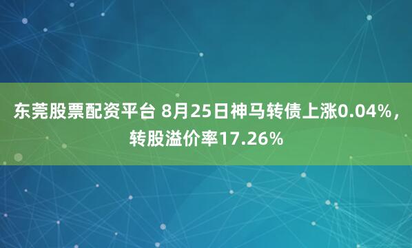 东莞股票配资平台 8月25日神马转债上涨0.04%，转股溢价率17.26%
