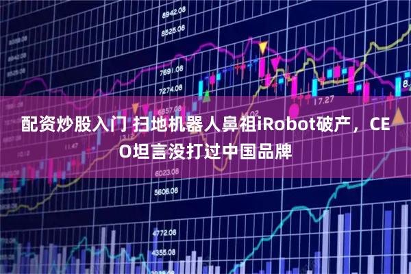 配资炒股入门 扫地机器人鼻祖iRobot破产，CEO坦言没打过中国品牌